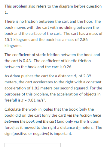 This problem also refers to the diagram before question
1.
There is no friction between the cart and the floor. The
book moves with the cart with no sliding between the
book and the surface of the cart. The cart has a mass of
15.1 kilograms and the book has a mass of 2.86
kilograms.
The coefficient of static friction between the book and
the cart is 0.43. The coefficient of kinetic friction
between the book and the cart is 0.26.
As Adam pushes the cart for a distance d; of 2.39
meters, the cart accelerates to the right with a constant
acceleration of 1.82 meters per second squared. For the
purposes of this problem, the acceleration of objects in
freefall is g = 9.81 m/s?.
Calculate the work in joules that the book (only the
book) did on the cart (only the cart) via the friction force
between the book and the cart (and only via the friction
force) as it moved to the right a distance di meters. The
sign (positive or negative) is important.
