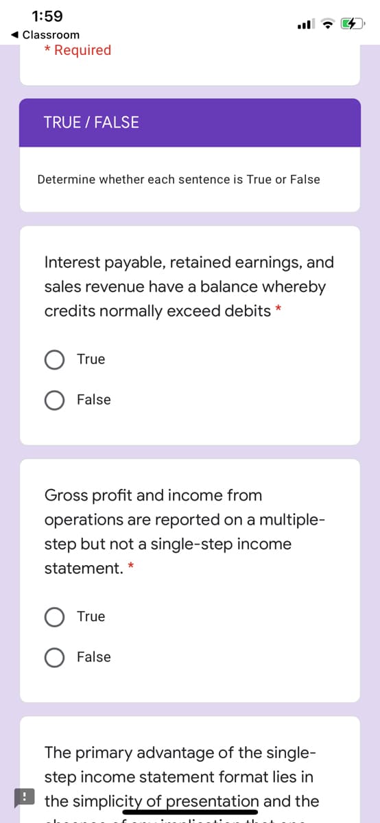 1:59
ll
1 Classroom
* Required
TRUE / FALSE
Determine whether each sentence is True or False
Interest payable, retained earnings, and
sales revenue have a balance whereby
credits normally exceed debits *
True
False
Gross profit and income from
operations are reported on a multiple-
step but not a single-step income
statement. *
True
False
The primary advantage of the single-
step income statement format lies in
the simplicity of presentation and the
