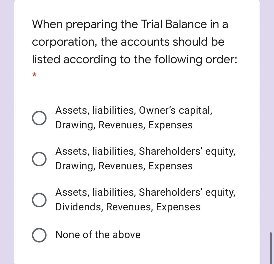 When preparing the Trial Balance in a
corporation, the accounts should be
listed according to the following order:
Assets, liabilities, Owner's capital,
Drawing, Revenues, Expenses
Assets, liabilities, Shareholders' equity,
Drawing, Revenues, Expenses
Assets, liabilities, Shareholders' equity,
Dividends, Revenues, Expenses
None of the above
