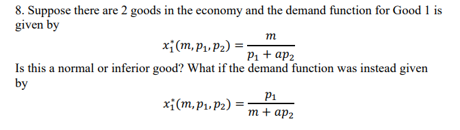 8. Suppose there are 2 goods in the economy and the demand function for Good 1 is
given by
m
P₁ + ap₂
Is this a normal or inferior good? What if the demand function was instead given
by
x₁(m, P₁, P₂) =
x₁ (m, p₁, P₂) =
P₁
m+ ap₂