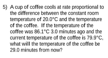 5) A cup of coffee cools at rate proportional to
the difference between the constant room
temperature of 20.0°C and the temperature
of the coffee. If the temperature of the
coffee was 86.1°C 3.0 minutes ago and the
current temperature of the coffee is 79.9°C,
what will the temperature of the coffee be
29.0 minutes from now?
