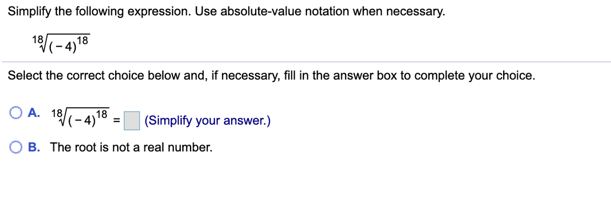 Simplify the following expression. Use absolute-value notation when necessary.
18-4)18
Select the correct choice below and, if necessary, fill in the answer box to complete your choice.
O A.
18-4,18
(Simplify your answer.)
O B. The root is not a real number.
