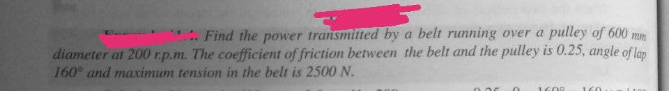 Find the power transmitted by a belt running over a pulley of 600 mm
diameter at 200 r.p.m. The coefficient of friction between the belt and the pulley is 0.25, angle of lap
160° and maximum tension in the belt is 2500 N.
1609
160
