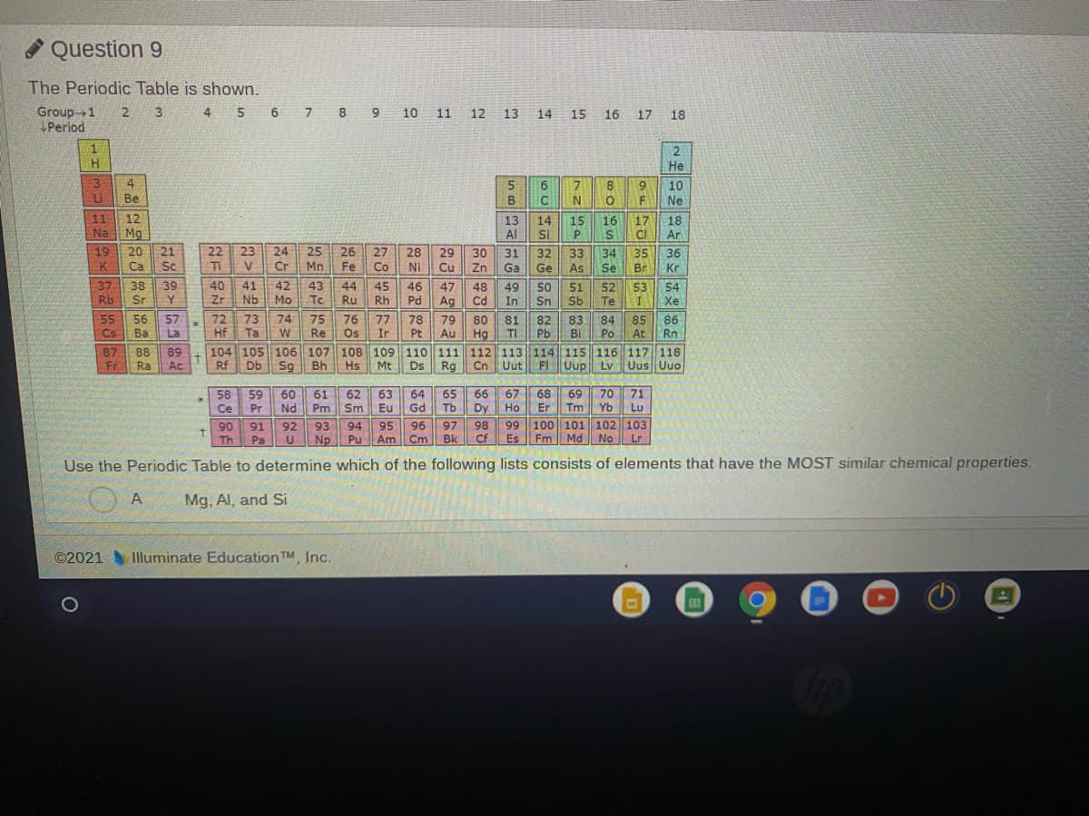 * Question 9
The Periodic Table is shown.
6 7 8 9
Group-1
Perlod
2.
3
4.
10 11 12 13 14
15
16 17 18
1
He
4
6.
10
Be
B
N.
F
Ne
11
12
13
14
Si
15
16
17
CI
18
Na Mg
Al
Ar
19
20
21
22
23
24
25
26
27
28
29
30
31
32
33
34
35
36
K
Ca
Sc
TI
V
Cr
Mn
Fe
Co
Ni
Cu
Zn
Ga
Ge
As
Se
Br
Kr
37
Rb Sr
39
40
Zr
41
Nb
42
Mo
43
Tc
38
44
Ru
45
Rh
46
Pd
47
48
Cd
49
In
50
Sn
51
Sb
52
Te
53
54
Xe
Ag
55
56
57
La
72
Hf
73
Ta
74
75
Re
76
Os
77
Ir
78
Pt
79
Au
80
81
TI
82
Pb
83
84
85
At
86
Rn
Cs
Ba
W
Hg
Bi Po
87
Fr
104 105 106 107 108 109 110 111 112 113 114 115 116 117 118
Ds Rg
88
89
Ac
Ra
Rf
Db
Sg
Bh
Hs
Mt
Cn
Uut
FI
Uup
Uup Lv Uus Uuo
66
65
67
Tb
Dy
68
70
Tm Yb
69
71
Lu
58
59
60
Nd
61
Pm
62
Sm
63
Eu
64
Gd
Ce
Pr
Но
Er
92
98
99 100 101 102 103
94
Np Pu
90
91
93
95
96
97
Th
Pa
Am
Cm
Bk
Cf
Es
Fm Md No Lr
Use the Periodic Table to determine which of the following lists consists of elements that have the MOST similar chemical properties.
A
Mg. Al, and Si
©2021 Illuminate Education TM, Inc.
田
72
