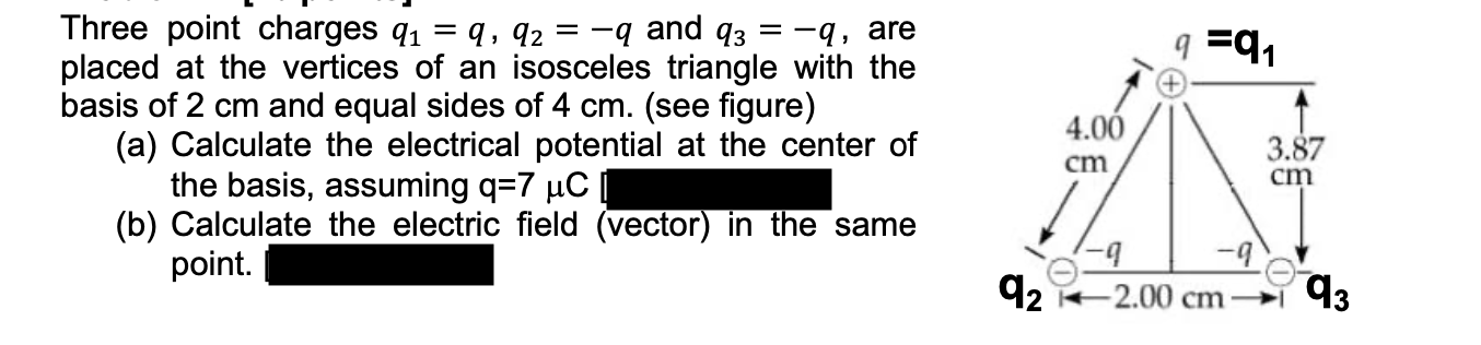 Three point charges q1 = q, q2 = -q and q3 = -q, are
placed at the vertices of an isosceles triangle with the
basis of 2 cm and equal sides of 4 cm. (see figure)
(a) Calculate the electrical potential at the center of
the basis, assuming q=7 µC
(b) Calculate the electric field (vector) in the same
point.
q =9,
4.00
3.87
cm
cm
92
-2.00 cm 93
