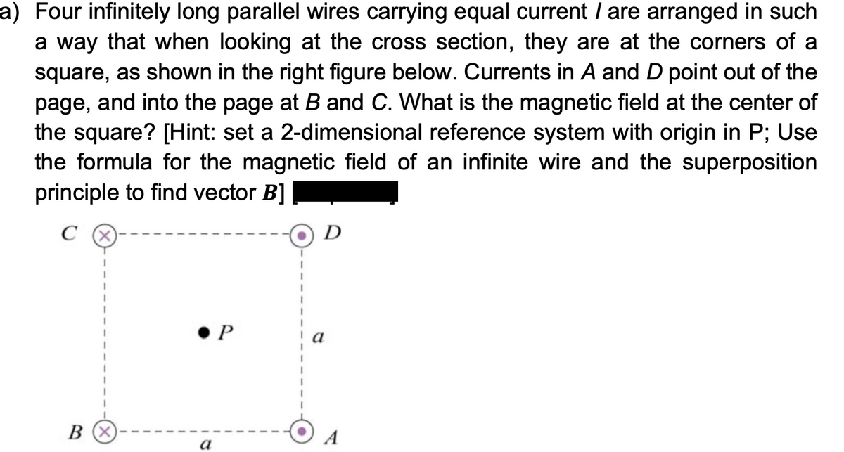 a) Four infinitely long parallel wires carrying equal current / are arranged in such
a way that when looking at the cross section, they are at the corners of a
square, as shown in the right figure below. Currents in A and D point out of the
page, and into the page at B and C. What is the magnetic field at the center of
the square? [Hint: set a 2-dimensional reference system with origin in P; Use
the formula for the magnetic field of an infinite wire and the superposition
principle to find vector B]
C
D
P
A
а
