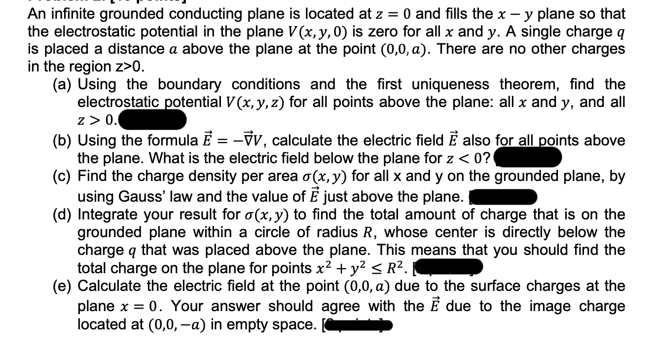 An infinite grounded conducting plane is located at z = 0 and fills the x – y plane so that
the electrostatic potential in the plane V (x, y, 0) is zero for all x and y. A single charge q
is placed a distance a above the plane at the point (0,0, a). There are no other charges
in the region z>0.
(a) Using the boundary conditions and the first uniqueness theorem, find the
electrostatic potential V (x, y, z) for all points above the plane: all x and y, and all
z > 0.
(b) Using the formula E = -V, calculate the electric field É also for all points above
the plane. What is the electric field below the plane for z < 0?
(c) Find the charge density per area o(x, y) for all x and y on the grounded plane, by
using Gauss' law and the value of E just above the plane.
(d) Integrate your result for o(x, y) to find the total amount of charge that is on the
grounded plane wi
charge q that was placed above the plane. This means that you should find the
a circle of radius R, whose center is directly below the
