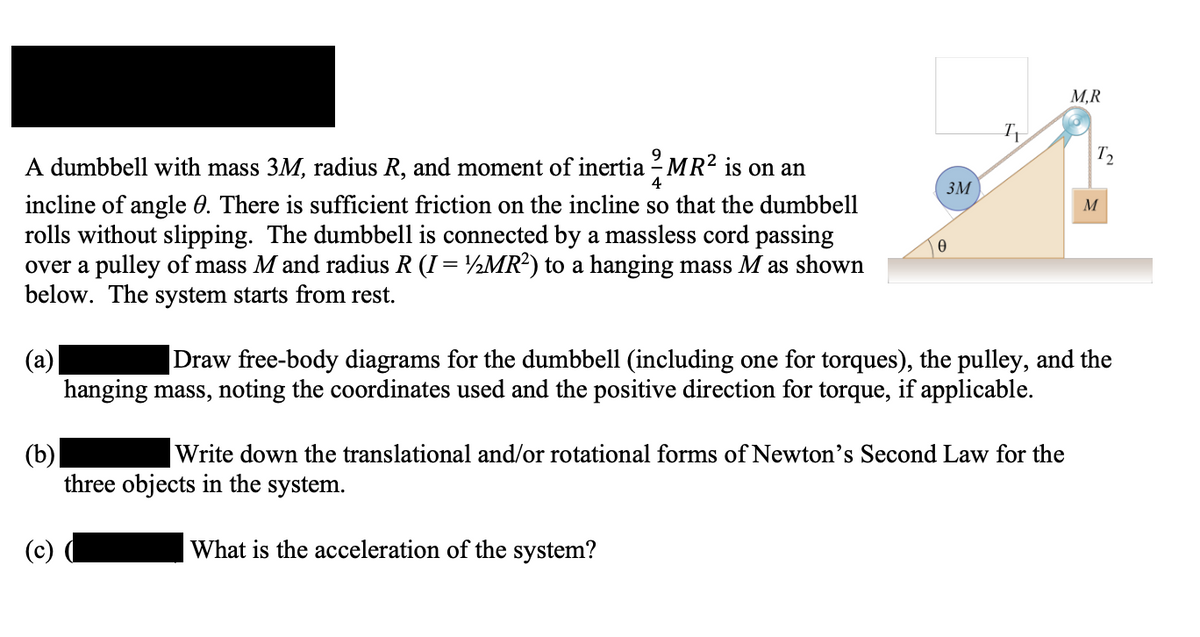 M,R
A dumbbell with mass 3M, radius R, and moment of inertia - MR2 is on an
3M
incline of angle 0. There is sufficient friction on the incline so that the dumbbell
rolls without slipping. The dumbbell is connected by a massless cord passing
over a pulley of mass M and radius R (I = ½MR²) to a hanging mass M as shown
below. The system starts from rest.
M
Draw free-body diagrams for the dumbbell (including one for torques), the pulley, and the
(а)
hanging mass, noting the coordinates used and the positive direction for torque, if applicable.
Write down the translational and/or rotational forms of Newton's Second Law for the
(b)
three objects in the system.
What is the acceleration of the system?
