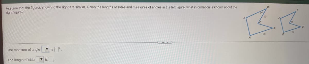 Assume that the figures shown to the right are similar. Given the lengths of sides and measures of angles in the left figure, what information is known about the
right figure?
108
The measure of angle
V is °
The length of side
is
