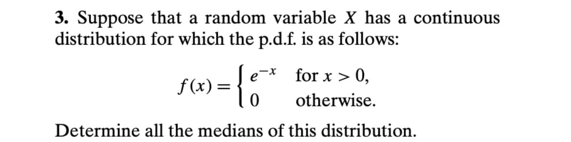 3. Suppose that a random variable X has a continuous
distribution for which the p.d.f. is as follows:
> 0,
x-
for x >
f (x) =
otherwise.
Determine all the medians of this distribution.
