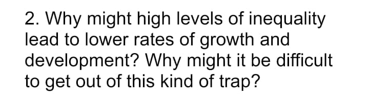 2. Why might high levels of inequality
lead to lower rates of growth and
development? Why might it be difficult
to get out of this kind of trap?
