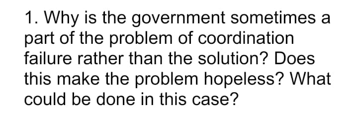 1. Why is the government sometimes a
part of the problem of coordination
failure rather than the solution? Does
this make the problem hopeless? What
could be done in this case?
