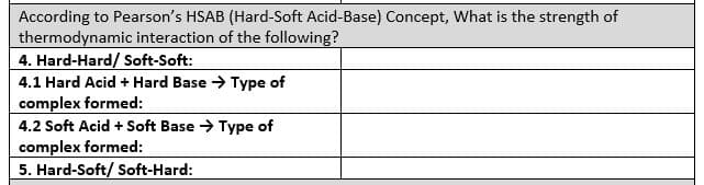 According to Pearson's HSAB (Hard-Soft Acid-Base) Concept, What is the strength of
thermodynamic interaction of the following?
4. Hard-Hard/ Soft-Soft:
4.1 Hard Acid + Hard Base → Type of
complex formed:
4.2 Soft Acid + Soft Base → Type of
complex formed:
5. Hard-Soft/ Soft-Hard:
