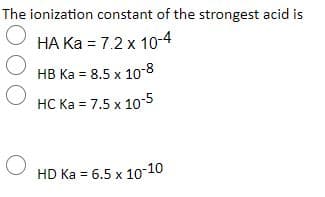 The ionization constant of the strongest acid is
HA Ka = 7.2 x 1o-4
HB Ka = 8.5 x 10-8
HC Ka = 7.5 x 10-5
HD Ka = 6.5 x 10-10
%3D
