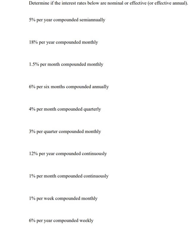 Determine if the interest rates below are nominal or effective (or effective annual).
5% per year compounded semiannually
18% per year compounded monthly
1.5% per month compounded monthly
6% per six months compounded annually
4% per month compounded quarterly
3% per quarter compounded monthly
12% per year compounded continuously
1% per month compounded continuously
1% per week compounded monthly
6% per year compounded weekly