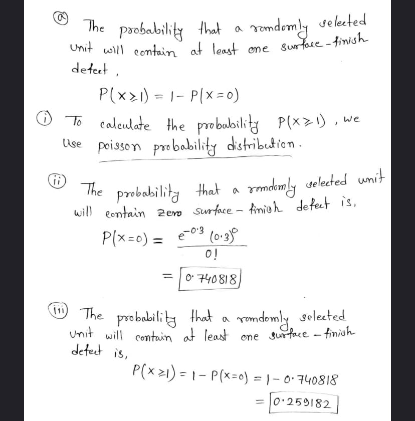 ii
The probability that a
Unit will contain at least
defect,
P(x1) = 1- P(x=0)
To
calculate the probability P(x=1), we
Use poisson probability distribution.
randomly selected
one surface-finish
The probability that a
randomly selected whit
will contain zero surface - tinigh defect is,
P(x=0) = €²0:3 (0.3)0
e-0.3
0!
=
= [0740818)
(111) The probability that
selected
a
randomly
unit will contain at least one surface - finish
defect is,
P(x ≥1) = 1 - P(x=0) = 1 - 0·740818
= 0.259182