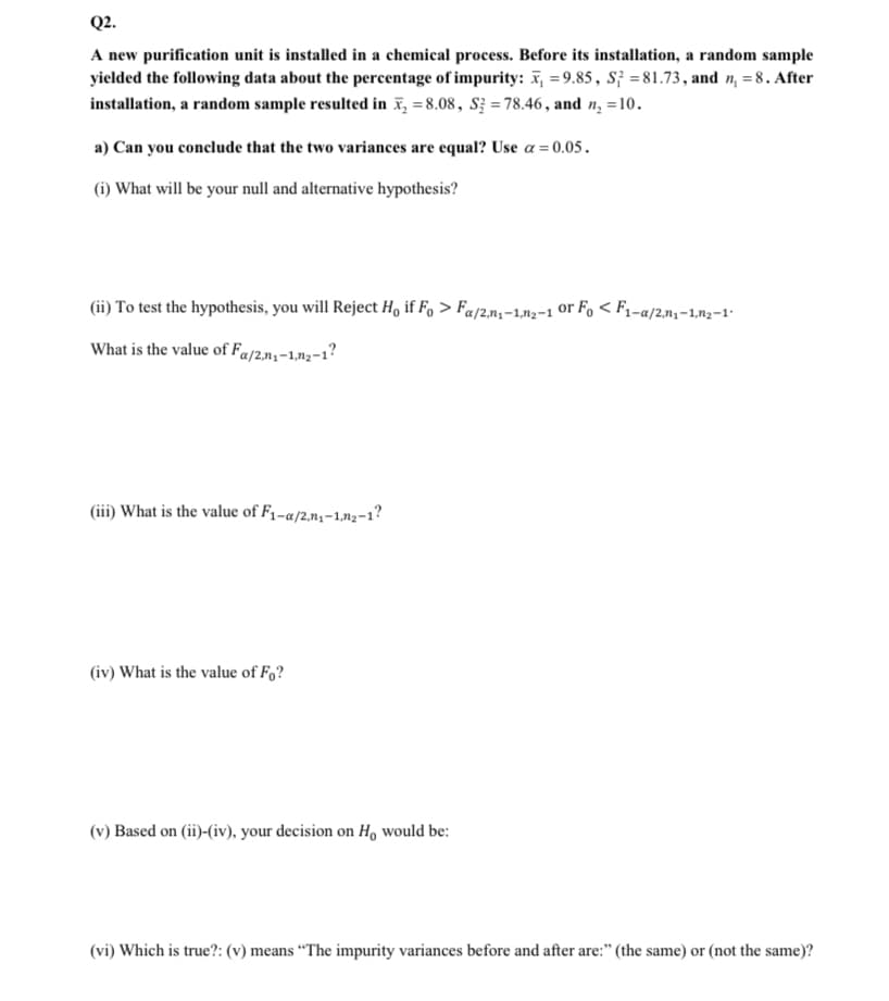 Q2.
A new purification unit is installed in a chemical process. Before its installation, a random sample
yielded the following data about the percentage of impurity: x₁=9.85, S3=81.73, and n₁ = 8. After
installation, a random sample resulted in ₂8.08, S3 = 78.46, and n₂ =10.
a) Can you conclude that the two variances are equal? Use a = 0.05.
(i) What will be your null and alternative hypothesis?
(ii) To test the hypothesis, you will Reject Ho if Fo> Fa/2n₁-1,2-1 or Fo < F₁-a/2,n₁-1,n₂-1″
What is the value of Fa/2,₁-1,2-1?
(iii) What is the value of F₁-a/2,₁-1,2-1?
(iv) What is the value of Fo?
(v) Based on (ii)-(iv), your decision on H, would be:
(vi) Which is true?: (v) means "The impurity variances before and after are:" (the same) or (not the same)?