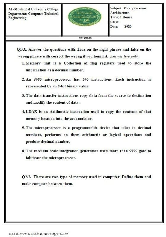 Subject: Microprocessor
AL-Mustaqbal University College
Departınent: Computer Technical
Engineering
Architecture
Time: 1 Hours
Class:
Date:
2020
2019/2020
Q1/A. Answer the questions with True on the right phrase and false on the
wrong phrase with correct the wrong if you found it. Answer five only
1. Memory unit is a Collection of flag registers used to store the
information as a decimal number.
2. An 8085 microprocessor has 246 instructions. Each instruction is
represented by an S-bit binary value.
3. The data transfer instructions copy data from the source to destination
and modify the content of data.
4. LDAX is an Arithmetic instruction used to copy the contents of that
memory location into the accumulator.
5. The microprocessor is a programmable device that takes in decimal
numbers, performs on them arithmetic or logical operations and
produce decimal number.
6. The medium scale integration generation used more than 9999 gate to
fabricate the microprocessor.
Q2/A. There are two type of memory used in computer. Define them and
make compare between them.
EXAMINER: HASAN MUWAFAQ GHENI
