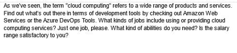 As we've seen, the term "cloud computing" refers to a wide range of products and services.
Find out what's out there in terms of development tools by checking out Amazon Web
Services or the Azure DevOps Tools. What kinds of jobs include using or providing cloud
computing services? Just one job, please. What kind of abilities do you need? Is the salary
range satisfactory to you?