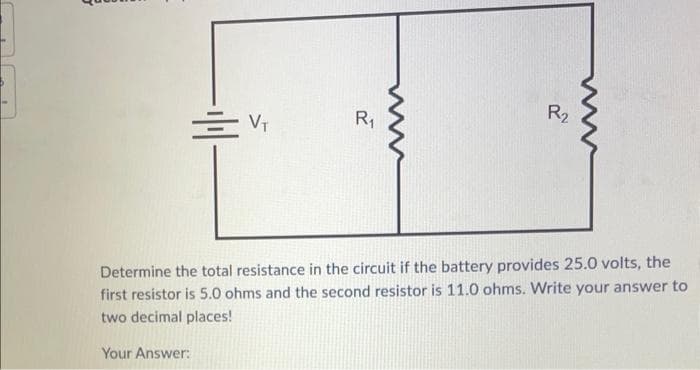 = V₁
R₁
R₂
Determine the total resistance in the circuit if the battery provides 25.0 volts, the
first resistor is 5.0 ohms and the second resistor is 11.0 ohms. Write your answer to
two decimal places!
Your Answer: