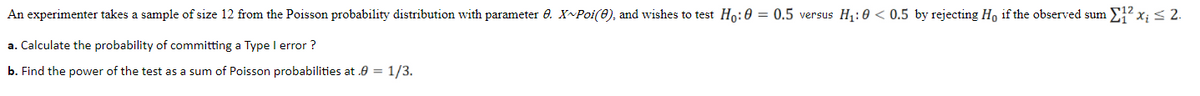 An experimenter takes a sample of size 12 from the Poisson probability distribution with parameter 6. X~Poi(0), and wishes to test Ho:0 = 0.5 versus H1:0 < 0.5 by rejecting Ho if the observed sum 2² x; < 2.
a. Calculate the probability of committing a Type I error ?
b. Find the power of the test as a sum of Poisson probabilities at .0 = 1/3.
