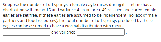 Suppose the number of off springs a female eagle raises during its lifetime has a
distribution with mean 15 and variance 4. In an area, 45 rescued and cured female
eagles are set free. If these eagles are assumed to be independent (no lack of male
partners and food resources), the total number of off-springs produced by these
eagles can be assumed to have a Normal distribution with mean
and variance
