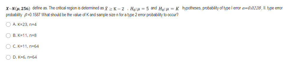 X~N(µ, 256) define as. The critical region is determined as > K – 2 · Ho:u = 5 and Ho:u = K hypotheses, probability of type I error a=0.0228, II. type error
probability B=0.1587 What should be the value of K and sample size n for a type 2 error probability to occur?
O A. K=23, n=4
B. K=11, n=8
O C. K=11, n=64
O D. K=6, n=64
