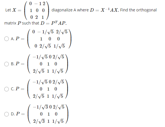 0 - 12
1 0 0
0 2 1
Let X
diagonalize A where D = X-'AX. Find the orthogonal
matrix P such that D
PT AP.
0 - 1//5 2/V5
1 0 0
0 2/V5 1/V5
O A. P =
-1//5 0 2//5
0 1 0
2//5 1 1/V5 ,
O B. P =
-1/V5 0 2/V5
0 1 0
2//5 1 1//5
O C. P =
-1/v3 0 2/V5
0 1 0
2//3 1 1/V5
O D. P =
