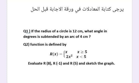 يرجي كتابة المعادلات في ورقة الاجابة قبل الحل
Q1) If the radius of a circle is 12 cm, what angle in
degrees is subtended by an arc of 4 cm ?
Q2) function is defined by
(x
x2 5
R(x) =
2x x< 5
Evaluate R (8), R (-1) and R (5) and sketch the graph.
