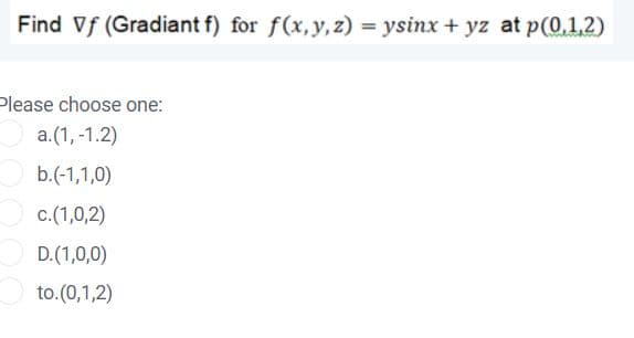 Find Vf (Gradiant f) for f(x,y,z) = ysinx + yz at p(0,1,2)
Please choose one:
a.(1, -1.2)
b.(-1,1,0)
c.(1,0,2)
D.(1,0,0)
to.(0,1,2)
