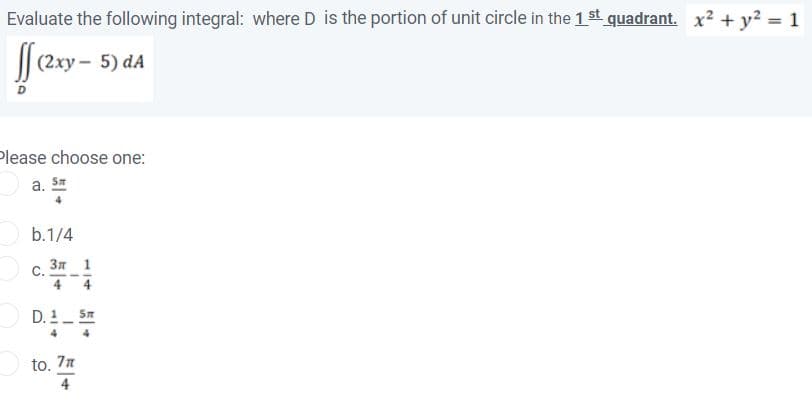 Evaluate the following integral: where D is the portion of unit circle in the 1 st quadrant. x? + y? = 1
fer-
(2xy - 5) dA
Please choose one:
a. Sa
4
b.1/4
Зл 1
С.
4
4
D. 1_ 5m
4
to. 7
4
