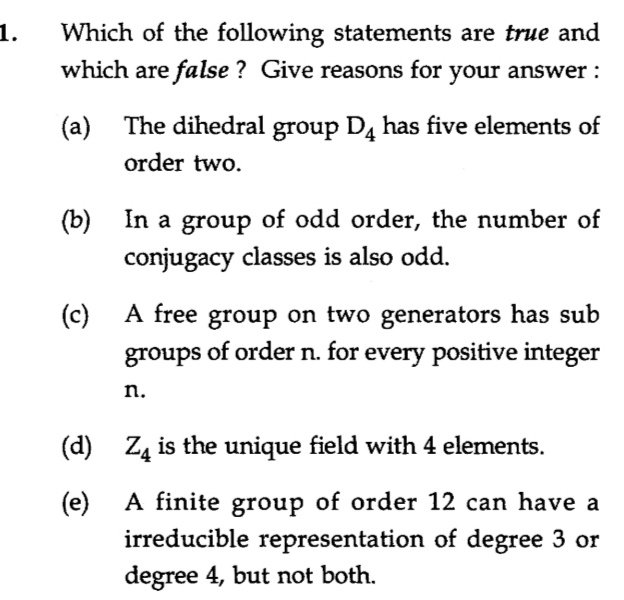 1.
Which of the following statements are true and
which are false ? Give reasons for your answer :
(a) The dihedral
group D4 has five elements of
order two.
In a group of odd order, the number of
conjugacy classes is also odd.
(b)
A free group on two generators has sub
for every positive integer
(c)
groups of order n.
n.
(d) Z4 is the unique field with 4 elements.
A finite group of order 12 can have a
irreducible representation of degree 3 or
degree 4, but not both.
(e)
