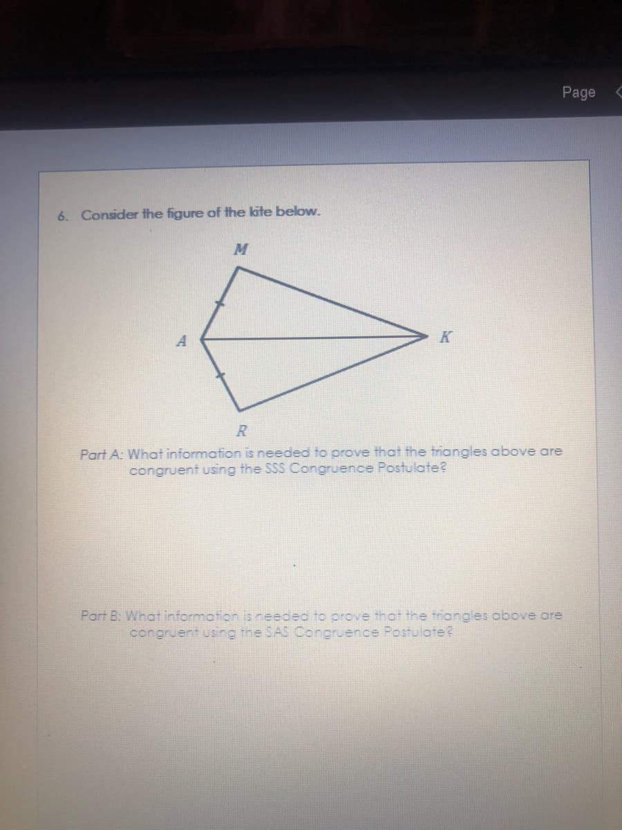 Page
6. Consider the figure of the kite below.
K
R
Part A: What information is needed to prove that the triangles above are
congruent using the SSS Congruence Postulate?
Part B: What information is needeo to prove thot the triangles obove are
congruent using the SAS Congruence Postulate?
