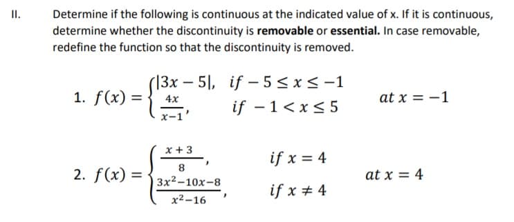 II.
Determine if the following is continuous at the indicated value of x. If it is continuous,
determine whether the discontinuity is removable or essential. In case removable,
redefine the function so that the discontinuity is removed.
(13x – 5|, if - 5< x<-1
if - 1<x< 5
1. f(x) =
at x = -1
4x
x-1
x + 3
if x = 4
8
2. f(x) =
at x = 4
3x2-10x-8
if x + 4
x² -16
