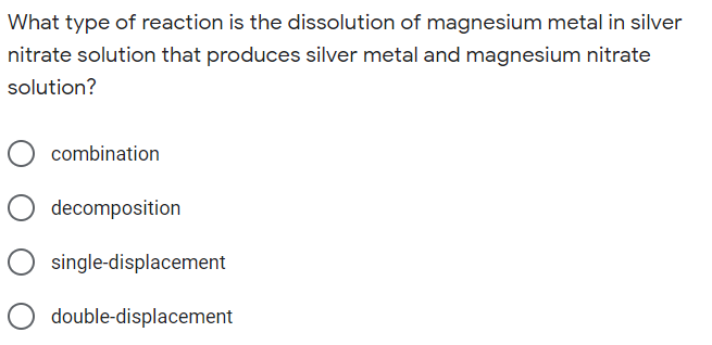 What type of reaction is the dissolution of magnesium metal in silver
nitrate solution that produces silver metal and magnesium nitrate
solution?
combination
decomposition
single-displacement
O double-displacement
