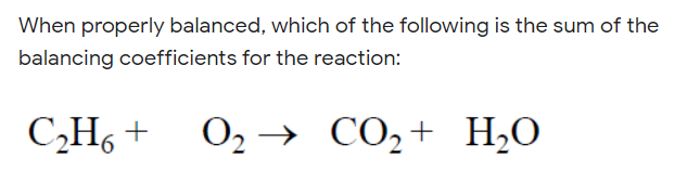When properly balanced, which of the following is the sum of the
balancing coefficients for the reaction:
C„H6 +
O2 →
CO,+ H2O
