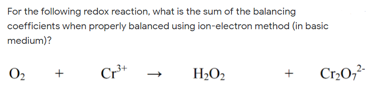 For the following redox reaction, what is the sum of the balancing
coefficients when properly balanced using ion-electron method (in basic
medium)?
O2
Cr*
H2O2
Cr2O,-
+
+
