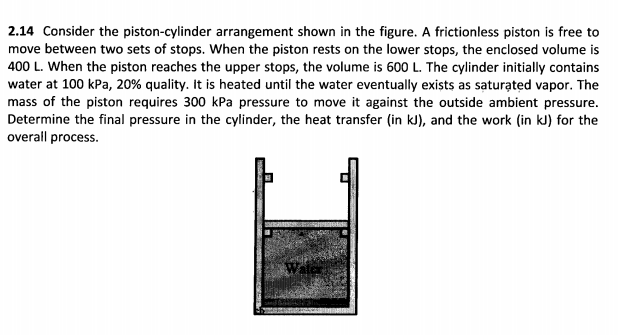 2.14 Consider the piston-cylinder arrangement shown in the figure. A frictionless piston is free to
move between two sets of stops. When the piston rests on the lower stops, the enclosed volume is
400 L. When the piston reaches the upper stops, the volume is 600 L. The cylinder initially contains
water at 100 kPa, 20% quality. It is heated until the water eventually exists as saturated vapor. The
mass of the piston requires 300 kPa pressure to move it against the outside ambient pressure.
Determine the final pressure in the cylinder, the heat transfer (in kJ), and the work (in kJ) for the
overall process.
