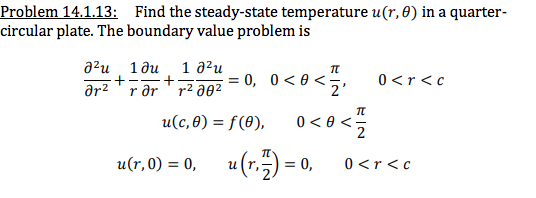 Problem 14.1.13: Find the steady-state temperature u(r,0) in a quarter-
circular plate. The boundary value problem is
a²u 1ðu
1 д?и
= 0, 0<0 <
2
0<r<c
ar2 'r ər ' r2 a02
u(c,0) = f(8),
0 < 0 <:
u(r, 0) = 0, u (1,5) = 0,
(:)
u (r,
= 0,
0<r<c
