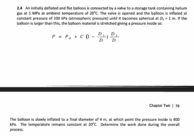 2.4 An initially déflated and flat balloon is connected by a valve to a storage tank containing helium
gas at 1 MPa at ambient temperature of 20°C. The valve is opened and the balloon. is inflated at
constant pressure of 100 kPa (atmospheric pressure) until it becomes spherical at D, = 1 m. If the
balloon is larger thàn this, the balloon material is stretched giving a pressure inside as:
D
P = P, + C ( - P1) P.
D
D
Chapter Two | 79
The balloon is slowly inflated to a final diameter of 4 m, at which point the pressure inside is 400
kPa. The temperatuře remains constant at 20°C. Determine the work done during the overall
process.
