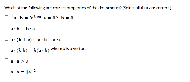 Which of the following are correct properties of the dot product? (Select all that are correct.)
If a · b = 0 then a =
0 or b = 0
O a·b = b.a
а: (b+ c) 3D аЬ —а- с
where k is a vector.
a (k b) = k(a ·b)
a·a >0
a = ||a||?
a'
