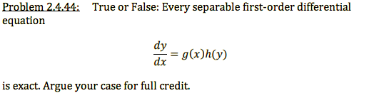 Problem 2.4.44: True or False: Every separable first-order differential
equation
dy
:= g(x)h(y)
dx
is exact. Argue your case for full credit.
