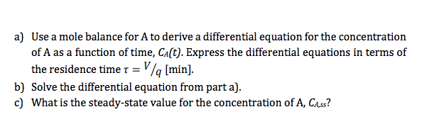 a) Use a mole balance for A to derive a differential equation for the concentration
of A as a function of time, Ca(t). Express the differential equations in terms of
the residence time 1 = V /q [min].
b) Solve the differential equation from part a).
c) What is the steady-state value for the concentration of A, CA.ss?
