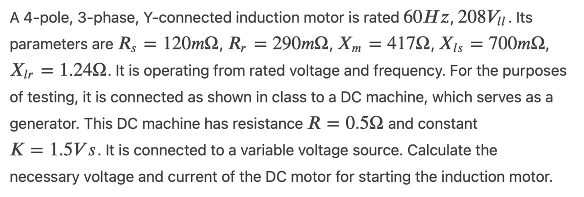A 4-pole, 3-phase, Y-connected induction motor is rated 60H z, 208V11 . Its
120m2, R, 290mΩ, Xm
parameters are Rs
4172, X15 = 700m2,
XI, = 1.242. It is operating from rated voltage and frequency. For the purposes
of testing, it is connected as shown in class to a DC machine, which serves as a
generator. This DC machine has resistance R = 0.52 and constant
K = 1.5Vs. It is connected to a variable voltage source. Calculate the
necessary voltage and current of the DC motor for starting the induction motor.
