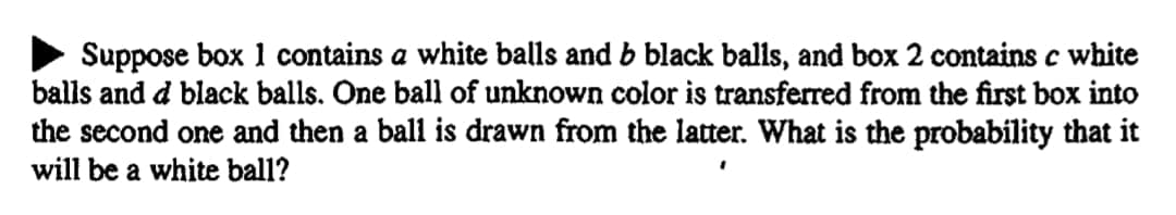 Suppose box 1 contains a white balls and b black balls, and box 2 contains c white
balls and d black balls. One ball of unknown color is transferred from the first box into
the second one and then a ball is drawn from the latter. What is the probability that it
will be a white ball?
