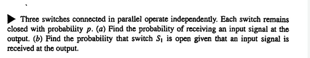 Three switches connected in parallel operate independently. Each switch remains
closed with probability p. (a) Find the probability of receiving an input signal at the
output. (b) Find the probability that switch Si is open given that an input signal is
received at the output.
