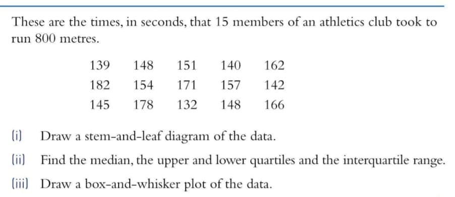 These are the times, in seconds, that 15 members of an athletics club took to
run 800 metres.
139
148
151
140
162
182
154
171
157
142
145
178
132
148
166
(i)
Draw a stem-and-leaf diagram of the data.
(ii)
Find the median, the upper and lower quartiles and the interquartile range.
(iii) Draw a box-and-whisker plot of the data.
