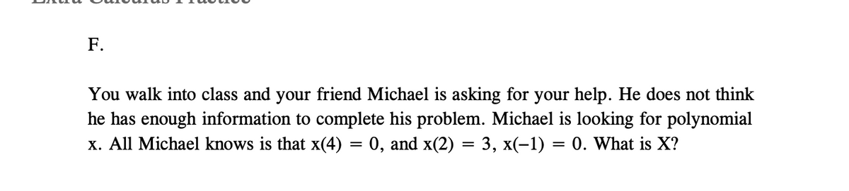 F.
You walk into class and your friend Michael is asking for your help. He does not think
he has enough information to complete his problem. Michael is looking for polynomial
x. All Michael knows is that x(4) = 0, and x(2) = 3, x(-1) = 0. What is X?
