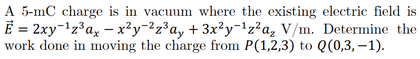 A 5-mC charge is in vacuum where the existing electric field is
E = 2xy-1z³ax - x²y=2z³a, + 3x²y¬1z?a, V/m. Determine the
work done in moving the charge from P(1,2,3) to Q(0,3,–1).
-2,3
