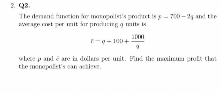 2. Q2.
The demand function for monopolist's product is p = 700 – 2q and the
average cost per unit for producing q units is
1000
c = q + 100 +
where p and č are in dollars per unit. Find the maximum profit that
the monopolist's can achieve.
